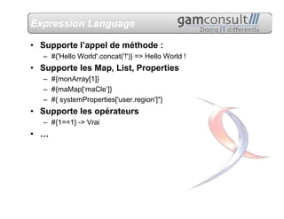Expression Language

• Supporte l’appel de méthode :
   – #{'Hello World'.concat('!')} => Hello World !
• Supporte les Map, List, Properties
   – #{monArray[1]}
   – #{maMap[‘maCle’]}
   – #{ systemProperties['user.region']"}
• Supporte les opérateurs
   – #{1==1} -> Vrai
• …
 