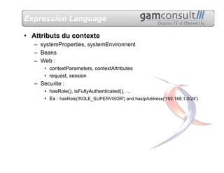 Expression Language

• Attributs du contexte
   – systemProperties, systemEnvironnent
   – Beans
   – Web :
       • contextParameters, contextAttributes
       • request, session
   – Securite :
       • hasRole(), isFullyAuthenticated(), …
       • Ex : hasRole('ROLE_SUPERVISOR') and hasIpAddress('192.168.1.0/24')
 