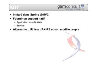 REST

• Intégré dans Spring @MVC
• Fournir un support natif
   – Application visuelle Web
   – Service
• Alternative : Utiliser JAX-RS et son modèle propre
 