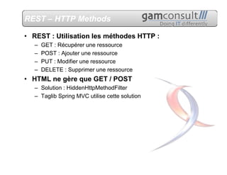 REST – HTTP Methods

• REST : Utilisation les méthodes HTTP :
   –   GET : Récupérer une ressource
   –   POST : Ajouter une ressource
   –   PUT : Modifier une ressource
   –   DELETE : Supprimer une ressource
• HTML ne gère que GET / POST
   – Solution : HiddenHttpMethodFilter
   – Taglib Spring MVC utilise cette solution
 