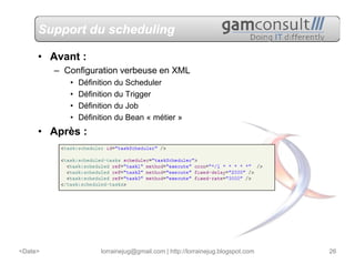 Support du scheduling

     • Avant :
         – Configuration verbeuse en XML
            •   Définition du Scheduler
            •   Définition du Trigger
            •   Définition du Job
            •   Définition du Bean « métier »
     • Après :




<Date>                lorrainejug@gmail.com | http://lorrainejug.blogspot.com   26
 