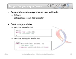 Support appel asynchrone

     • Permet de rendre asynchrone une méthode
         – @Async
         – Délègue l’appel à un TaskExecutor


     • Deux cas possibles
         – Méthode sans résultat




         – Méthode renvoyant un résultat




<Date>              lorrainejug@gmail.com | http://lorrainejug.blogspot.com   28
 