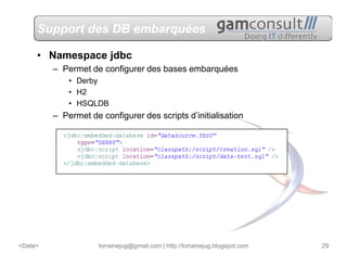 Support des DB embarquées

     • Namespace jdbc
         – Permet de configurer des bases embarquées
             • Derby
             • H2
             • HSQLDB
         – Permet de configurer des scripts d’initialisation




<Date>               lorrainejug@gmail.com | http://lorrainejug.blogspot.com   29
 