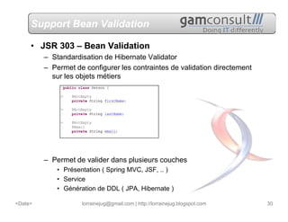 Support Bean Validation

     • JSR 303 – Bean Validation
         – Standardisation de Hibernate Validator
         – Permet de configurer les contraintes de validation directement
           sur les objets métiers




         – Permet de valider dans plusieurs couches
             • Présentation ( Spring MVC, JSF, .. )
             • Service
             • Génération de DDL ( JPA, Hibernate )

<Date>               lorrainejug@gmail.com | http://lorrainejug.blogspot.com   30
 