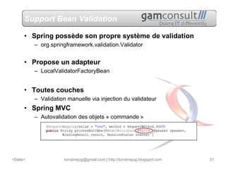 Support Bean Validation

     • Spring possède son propre système de validation
         – org.springframework.validation.Validator


     • Propose un adapteur
         – LocalValidatorFactoryBean


     • Toutes couches
         – Validation manuelle via injection du validateur
     • Spring MVC
         – Autovalidation des objets « commande »




<Date>               lorrainejug@gmail.com | http://lorrainejug.blogspot.com   31
 