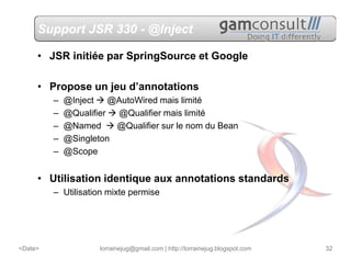 Support JSR 330 - @Inject

     • JSR initiée par SpringSource et Google

     • Propose un jeu d’annotations
         –   @Inject    @AutoWired mais limité
         –   @Qualifier  @Qualifier mais limité
         –   @Named      @Qualifier sur le nom du Bean
         –   @Singleton
         –   @Scope


     • Utilisation identique aux annotations standards
         – Utilisation mixte permise




<Date>               lorrainejug@gmail.com | http://lorrainejug.blogspot.com   32
 
