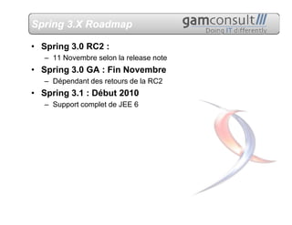 Spring 3.X Roadmap

• Spring 3.0 RC2 :
   – 11 Novembre selon la release note
• Spring 3.0 GA : Fin Novembre
   – Dépendant des retours de la RC2
• Spring 3.1 : Début 2010
   – Support complet de JEE 6
 