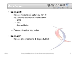 Conclusion

     • Spring 3.0
         – Release majeure car rupture du JDK 1.4
         – Nouvelles fonctionnalités intéressantes
            • REST
            • SpEL
            • Bean Validation


         – Pas une révolution pour autant


     • Spring 3.1
         – Release plus importante            Support JEE 6




<Date>              lorrainejug@gmail.com | http://lorrainejug.blogspot.com   35
 