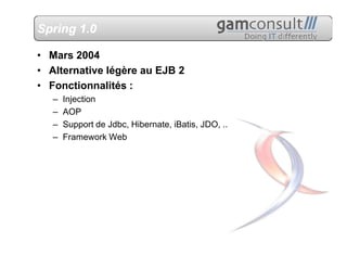 Spring 1.0

• Mars 2004
• Alternative légère au EJB 2
• Fonctionnalités :
   –   Injection
   –   AOP
   –   Support de Jdbc, Hibernate, iBatis, JDO, ..
   –   Framework Web
 