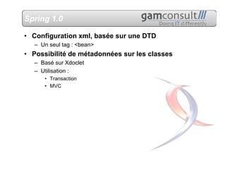 Spring 1.0

• Configuration xml, basée sur une DTD
   – Un seul tag : <bean>
• Possibilité de métadonnées sur les classes
   – Basé sur Xdoclet
   – Utilisation :
      • Transaction
      • MVC
 