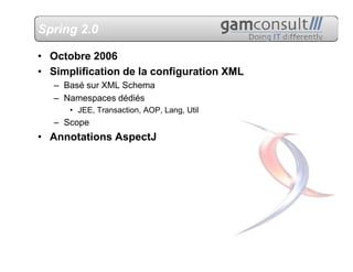Spring 2.0

• Octobre 2006
• Simplification de la configuration XML
   – Basé sur XML Schema
   – Namespaces dédiés
      • JEE, Transaction, AOP, Lang, Util
   – Scope
• Annotations AspectJ
 