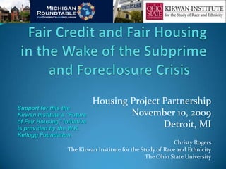 Housing Project Partnership
Support for this the
Kirwan Institute’s “Future            November 10, 2009
of Fair Housing” initiative
is provided by the W.K.
                                              Detroit, MI
Kellogg Foundation
                                                             Christy Rogers
                   The Kirwan Institute for the Study of Race and Ethnicity
                                                  The Ohio State University
 
