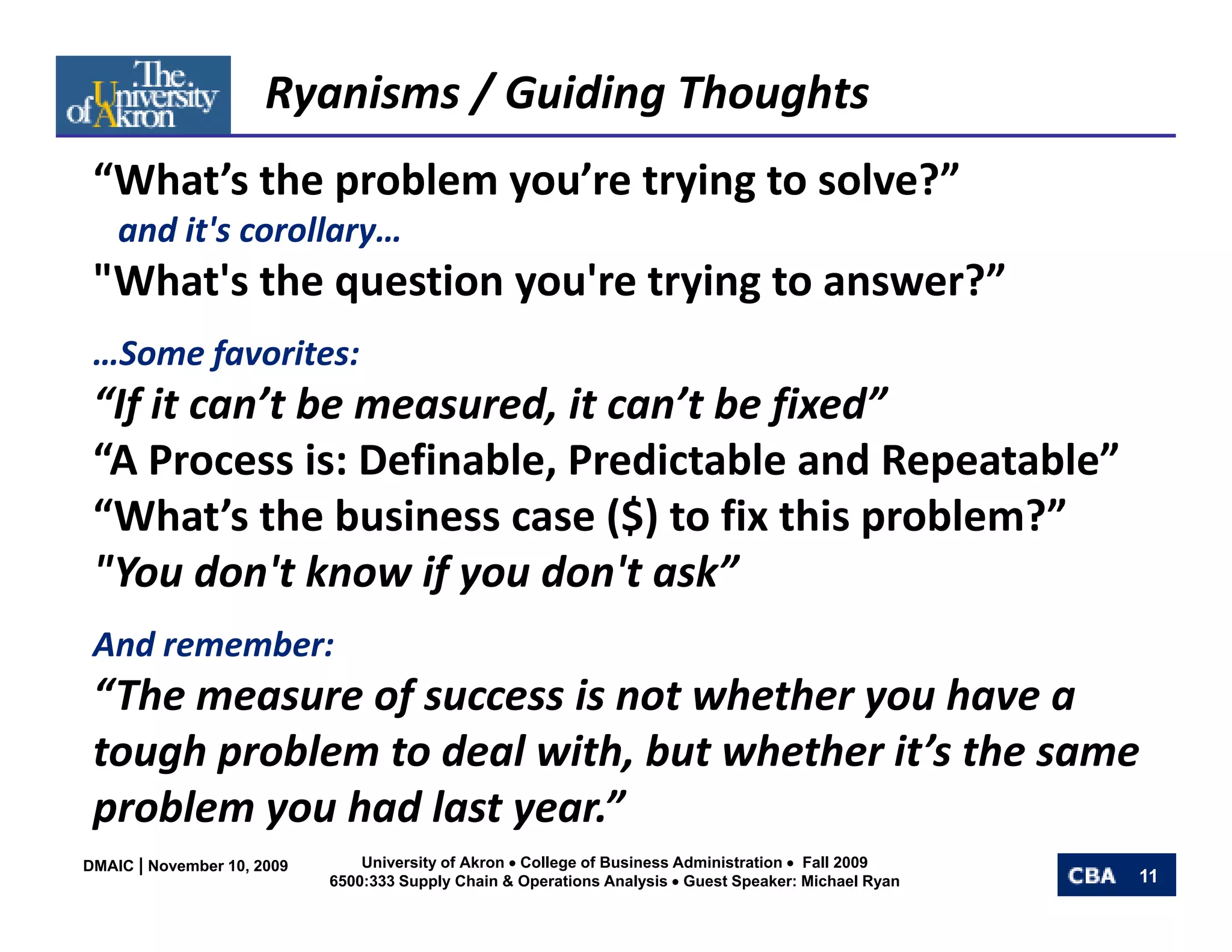 Ryanisms / Guiding Thoughts
 “What’s the problem you’re trying to solve?” 
  What s the problem you re trying to solve?
    and it's corollary… 
 "What's the question you're trying to answer?”
             q        y        y g
 …Some favorites:
 “If it can’t be measured, it can’t be fixed”
  If it can t be measured, it can t be fixed
 “A Process is: Definable, Predictable and Repeatable”
 “What’s the business case ($) to fix this problem?”
                              ($)           p
 "You don't know if you don't ask”
 And remember:
 And remember:
 “The measure of success is not whether you have a 
 tough problem to deal with, but whether it’s the same 
 problem you had last year.”
DMAIC | November 10, 2009       University of Akron • College of Business Administration • Fall 2009
                            6500:333 Supply Chain & Operations Analysis • Guest Speaker: Michael Ryan   11
 
