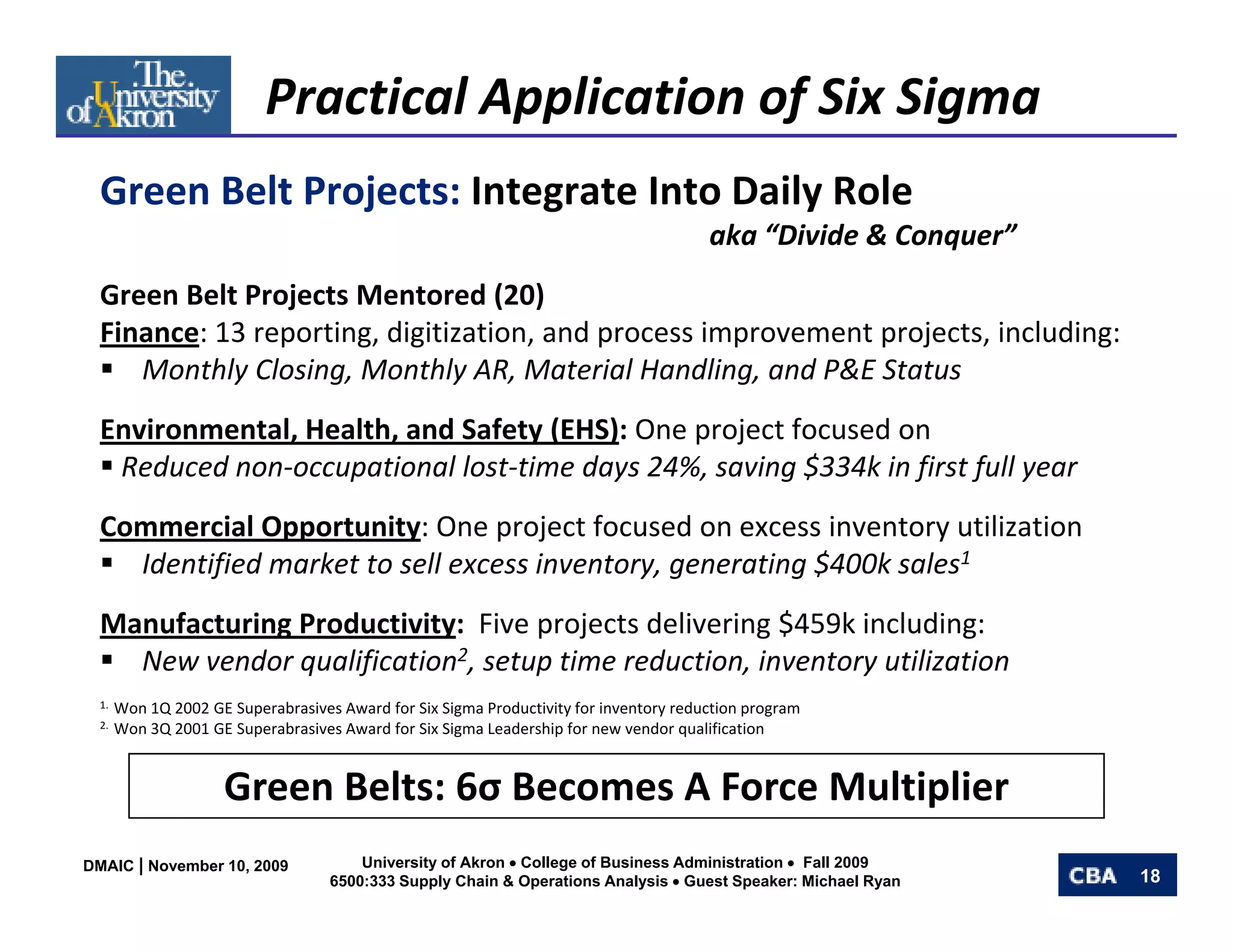 Practical Application of Six Sigma
  Green Belt Projects: Integrate Into Daily Role 
          l     j                       il    l
                                                                                       aka “Divide & Conquer”
  Green Belt Projects Mentored (20)
  Green Belt Projects Mentored (20)
  Finance: 13 reporting, digitization, and process improvement projects, including:
     Monthly Closing, Monthly AR, Material Handling, and P&E Status
  Environmental, Health, and Safety (EHS): One project focused on 
   Reduced non‐occupational lost‐time days 24%, saving $334k in first full year 
  Commercial Opportunity: One project focused on excess inventory utilization
  Commercial Opportunity: One project focused on excess inventory utilization
    Identified market to sell excess inventory, generating $400k sales1
  Manufacturing Productivity:  Five projects delivering $459k including:
    New vendor qualification2, setup time reduction, inventory utilization
    N       d      lifi ti        t ti       d ti     i    t     tili ti
  1.  Won 1Q 2002 GE Superabrasives Award for Six Sigma Productivity for inventory reduction program
  2.  Won 3Q 2001 GE Superabrasives Award for Six Sigma Leadership for new vendor qualification




                   Green Belts: 6σ B
                   G     B lt 6 Becomes A Force Multiplier
                                        AF      M lti li
DMAIC | November 10, 2009             University of Akron • College of Business Administration • Fall 2009
                                  6500:333 Supply Chain & Operations Analysis • Guest Speaker: Michael Ryan     18
 