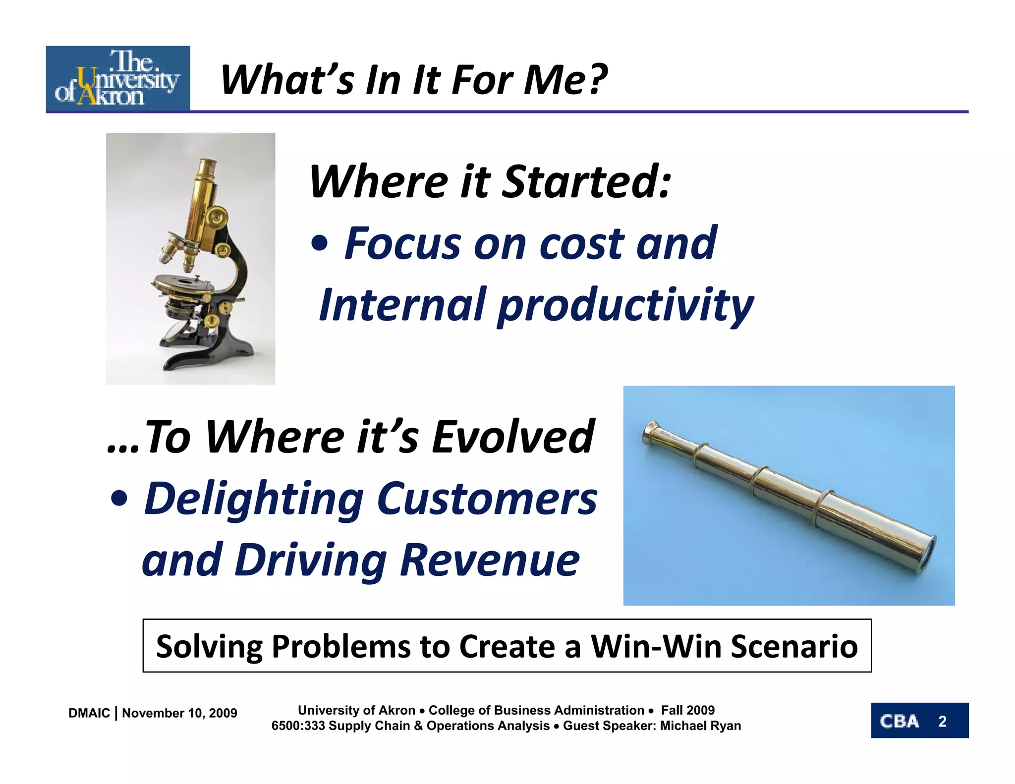 What’s In It For Me?

                                 Where it Started:
                                 • Focus on cost and
                                   Focus on cost and
                                 Internal productivity

     …To Where it s Evolved
       To Where it’s Evolved
     • Delighting Customers
       and Driving Revenue
            Solving Problems to Create a Win‐Win Scenario
            S l i P bl       t C t Wi Wi S             i
DMAIC | November 10, 2009       University of Akron • College of Business Administration • Fall 2009
                            6500:333 Supply Chain & Operations Analysis • Guest Speaker: Michael Ryan   2
 