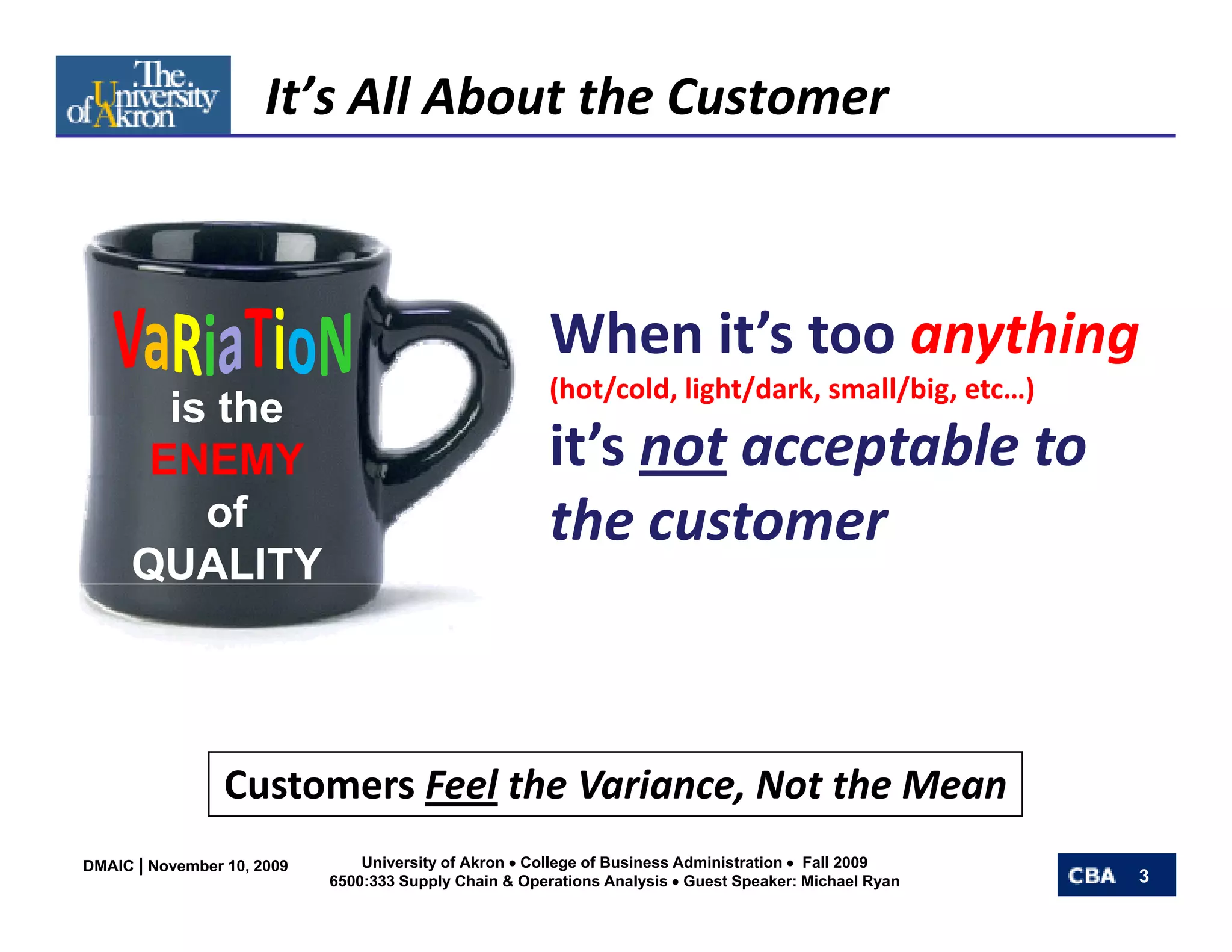 It’s All About the Customer



                                                        When it’s too anything
                                                        (hot/cold, light/dark, small/big, etc…)
       is the
      ENEMY                                             it’s not acceptable to 
         of                                             the customer
                                                        the customer
     QUALITY




                 Customers Feel th V i
                 C t       F l the Variance, Not the Mean
                                             N t th M
DMAIC | November 10, 2009       University of Akron • College of Business Administration • Fall 2009
                            6500:333 Supply Chain & Operations Analysis • Guest Speaker: Michael Ryan   3
 