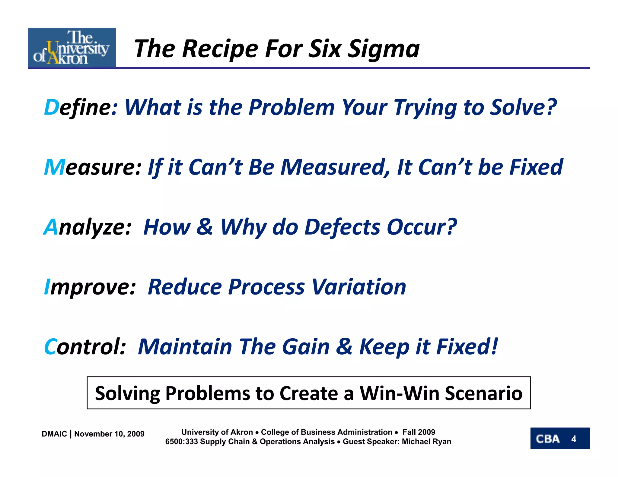 The Recipe For Six Sigma

Define: What is the Problem Your Trying to Solve?

Measure: If it Can’t Be Measured, It Can’t be Fixed

Analyze:  How & Why do Defects Occur?

Improve:  Reduce Process Variation

Control:  Maintain The Gain & Keep it Fixed!
            Solving Problems to Create a Win‐Win Scenario
            S l i P bl       t C t Wi Wi S             i
DMAIC | November 10, 2009       University of Akron • College of Business Administration • Fall 2009
                            6500:333 Supply Chain & Operations Analysis • Guest Speaker: Michael Ryan   4
 