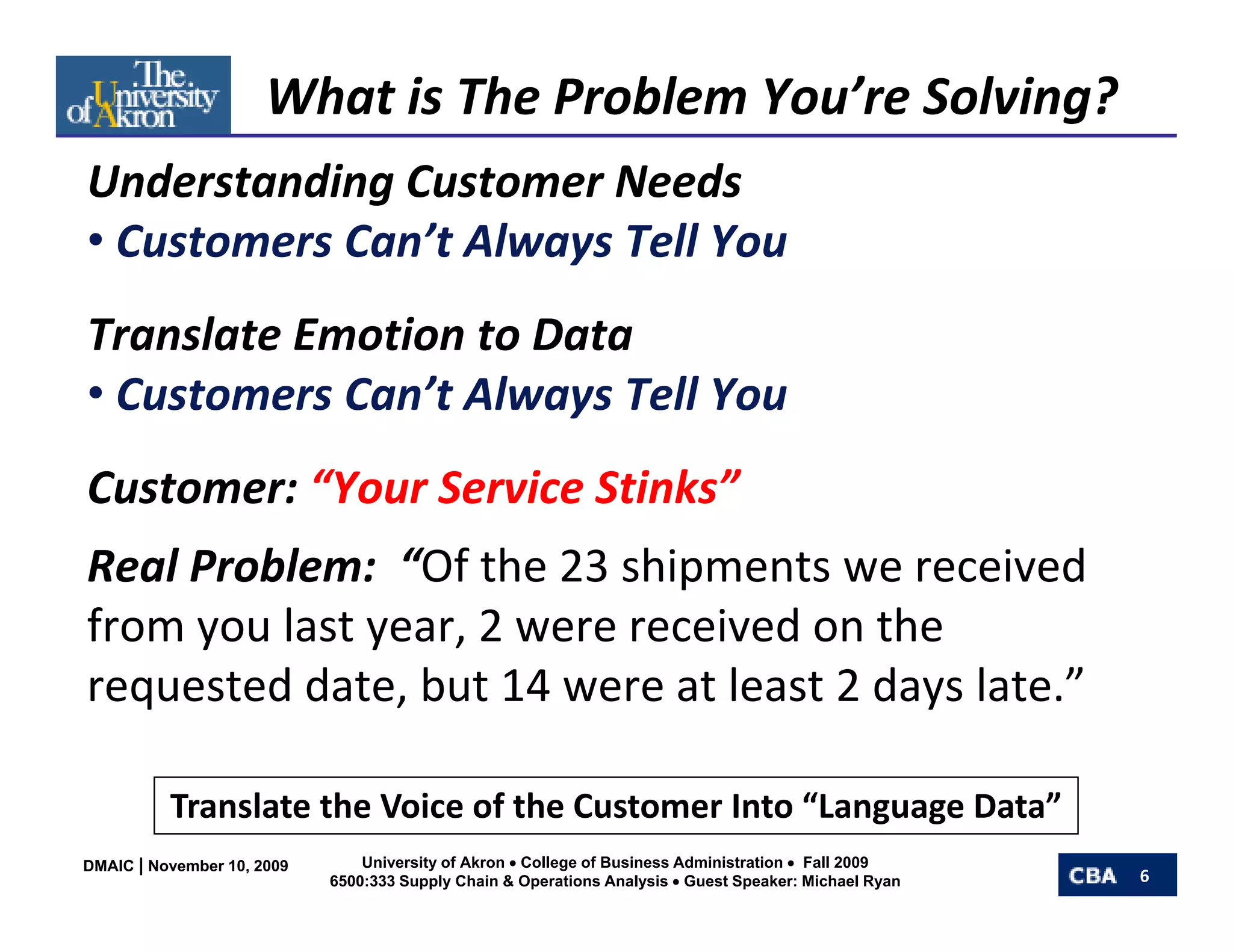 What is The Problem You’re Solving?
Understanding Customer Needs
Understanding Customer Needs
• Customers Can’t Always Tell You
Translate Emotion to Data
                      y
• Customers Can’t Always Tell You
Customer: “Your Service Stinks”
Real Problem:  “Of the 23 shipments we received 
from you last year, 2 were received on the 
requested date, but 14 were at least 2 days late.”

          Translate the Voice of the Customer Into “Language Data”
DMAIC | November 10, 2009       University of Akron • College of Business Administration • Fall 2009
                            6500:333 Supply Chain & Operations Analysis • Guest Speaker: Michael Ryan   6
 