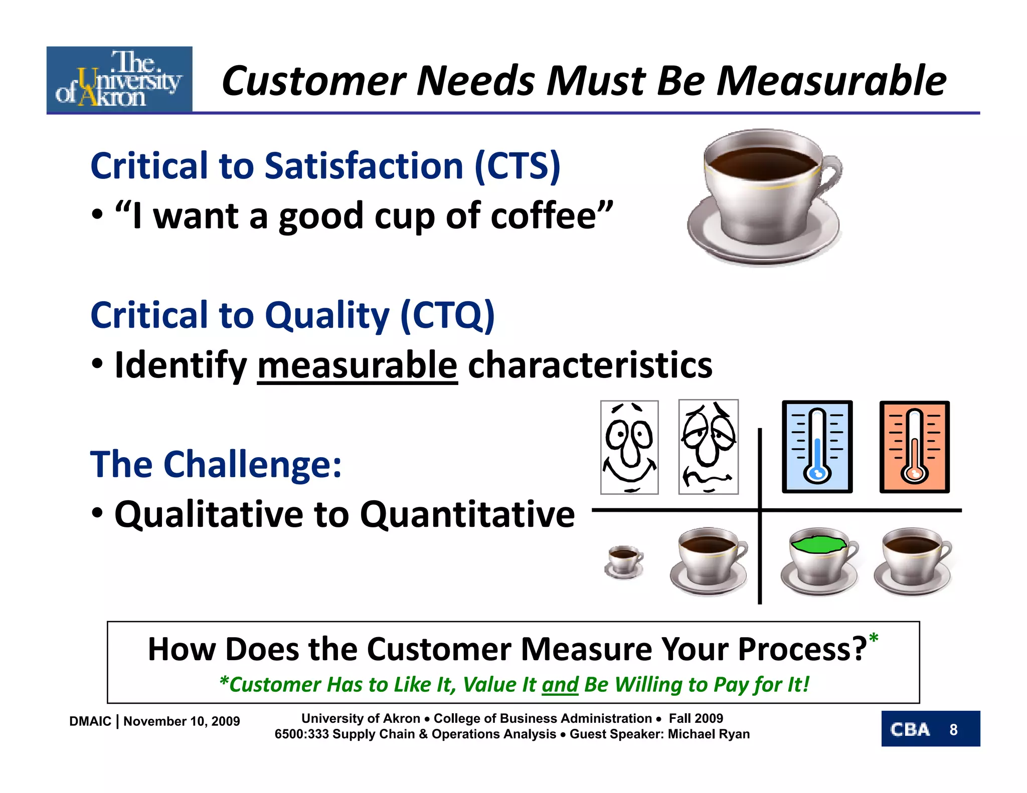 Customer Needs Must Be Measurable
   Critical to Satisfaction (CTS)
   • “I want a good cup of coffee”

   Critical to Quality (CTQ)
   • Identify measurable characteristics

   The Challenge: 
   • Qualitative to Quantitative


           How Does the Customer Measure Your Process?*
           How Does the Customer Measure Your Process?
                     *Customer Has to Like It, Value It and Be Willing to Pay for It!
DMAIC | November 10, 2009       University of Akron • College of Business Administration • Fall 2009
                            6500:333 Supply Chain & Operations Analysis • Guest Speaker: Michael Ryan   8
 