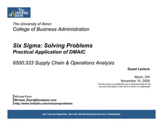 The University of Akron
    Uni ersit
College of Business Administration


Six Sigma: Solving Problems
Practical Application of DMAIC

6500:333 Supply Chain & Operations Analysis
                                                                                                Guest Lecture

                                                                                                Akron, OH
                                                                                         November 10, 2009
                                                               This document is confidential and is intended solely for the
                                                                use and information of the client to whom it is addressed
                                                                                                                addressed.



Michael Ryan
Michael_Ryan@Goodyear.com
http://www.linkedin.com/in/isolveproblems
htt //     li k di     /i /i l      bl


                   NOT FOR DISTRIBUTION - MAY NOT BE REPRODUCED WITHOUT PERMISSION
 