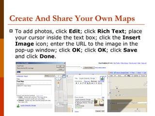 Create And Share Your Own Maps To add photos, click  Edit ; click  Rich Text ; place your cursor inside the text box; click the  Insert Image  icon; enter the URL to the image in the pop-up window; click  OK ; click  OK ; click  Save  and click  Done . 