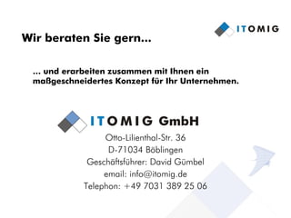 Wir beraten Sie gern...

 … und erarbeiten zusammen mit Ihnen ein
 maßgeschneidertes Konzept für Ihr Unternehmen.




                 Otto-Lilienthal-Str. 36
                  D-71034 Böblingen
             Geschäftsführer: David Gümbel
                 email: info@itomig.de
            Telephon: +49 7031 389 25 06
                                                  12
 
