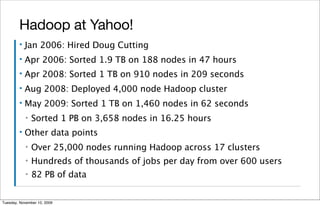 Hadoop at Yahoo!
        ▪   Jan 2006: Hired Doug Cutting
        ▪   Apr 2006: Sorted 1.9 TB on 188 nodes in 47 hours
        ▪   Apr 2008: Sorted 1 TB on 910 nodes in 209 seconds
        ▪   Aug 2008: Deployed 4,000 node Hadoop cluster
        ▪   May 2009: Sorted 1 TB on 1,460 nodes in 62 seconds
            ▪   Sorted 1 PB on 3,658 nodes in 16.25 hours
        ▪   Other data points
            ▪   Over 25,000 nodes running Hadoop across 17 clusters
            ▪   Hundreds of thousands of jobs per day from over 600 users
            ▪   82 PB of data


Tuesday, November 10, 2009
 