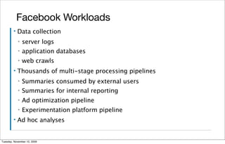 Facebook Workloads
        ▪   Data collection
            ▪   server logs
            ▪   application databases
            ▪   web crawls
        ▪   Thousands of multi-stage processing pipelines
            ▪   Summaries consumed by external users
            ▪   Summaries for internal reporting
            ▪   Ad optimization pipeline
            ▪   Experimentation platform pipeline
        ▪   Ad hoc analyses


Tuesday, November 10, 2009
 
