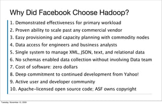 Why Did Facebook Choose Hadoop?
        1. Demonstrated effectiveness for primary workload
        2. Proven ability to scale past any commercial vendor
        3. Easy provisioning and capacity planning with commodity nodes
        4. Data access for engineers and business analysts
        5. Single system to manage XML, JSON, text, and relational data
        6. No schemas enabled data collection without involving Data team
        7. Cost of software: zero dollars
        8. Deep commitment to continued development from Yahoo!
        9. Active user and developer community
        10. Apache-licensed open source code; ASF owns copyright

Tuesday, November 10, 2009
 