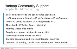 Hadoop Community Support
        People Build Technology
        ▪   185+ contributors to the open source code base
            ▪   ~50 engineers at Yahoo!, ~15 at Facebook, ~15 at Cloudera
        ▪   Over 500 (paid!) attendees at Hadoop World NYC
        ▪   Three books (O’Reilly, Apress, Manning)
        ▪   Training videos free online
        ▪   Regular user group meetups in many cities
        ▪   University courses across the world
        ▪   Growing consultant and systems integrator expertise
        ▪   Commercial training, certiﬁcation, and support from Cloudera

Tuesday, November 10, 2009
 