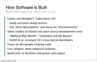 How Software is Built
        Methodological Reflexivity
        ▪   Latour and Woolgar’s “Laboratory Life”
            ▪   Study scientists doing science
            ▪   Use “thick descriptions” and focus on “microconcerns”
        ▪   Some studies of closed and open source development exist
            ▪   “Mythical Man Month”, “Cathedral and the Bazaar”
            ▪   Hertel et al. surveyed 141 Linux kernel developers
        ▪   Focus on the people creating code
        ▪   Less religion, more empirical analyses
        ▪   Build tools to facilitate interaction and output

Tuesday, November 10, 2009
 