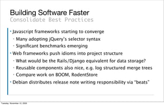 Building Software Faster
        Consolidate Best Practices
        ▪   Javascript frameworks starting to converge
            ▪   Many adopting jQuery’s selector syntax
            ▪   Signiﬁcant benchmarks emerging
        ▪   Web frameworks push idioms into project structure
            ▪   What would be the Rails/Django equivalent for data storage?
            ▪   Reusable components also nice, e.g. log structured merge trees
            ▪   Compare work on BOOM, RodentStore
        ▪   Debian distributes release note writing responsibility via “beats”



Tuesday, November 10, 2009
 