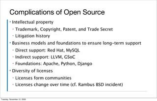 Complications of Open Source
        ▪   Intellectual property
            ▪   Trademark, Copyright, Patent, and Trade Secret
            ▪   Litigation history
        ▪   Business models and foundations to ensure long-term support
            ▪   Direct support: Red Hat, MySQL
            ▪   Indirect support: LLVM, GSoC
            ▪   Foundations: Apache, Python, Django
        ▪   Diversity of licenses
            ▪   Licenses form communities
            ▪   Licenses change over time (cf. Rambus BSD incident)


Tuesday, November 10, 2009
 