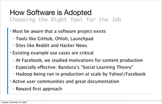 How Software is Adopted
        Choosing the Right Tool for the Job
        ▪   Must be aware that a software project exists
            ▪   Tools like GitHub, Ohloh, Launchpad
            ▪   Sites like Reddit and Hacker News
        ▪   Existing example use cases are critical
            ▪   At Facebook, we studied motivations for content production
            ▪   Especially effective: Bandura’s “Social Learning Theory”
            ▪   Hadoop being run in production at scale by Yahoo!/Facebook
        ▪   Active user communities and great documentation
            ▪   Reward ﬁrst approach

Tuesday, November 10, 2009
 