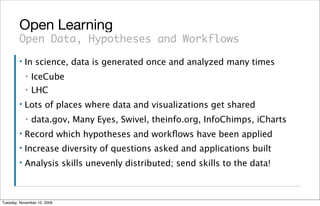 Open Learning
        Open Data, Hypotheses and Workflows
        ▪   In science, data is generated once and analyzed many times
            ▪   IceCube
            ▪   LHC
        ▪   Lots of places where data and visualizations get shared
            ▪   data.gov, Many Eyes, Swivel, theinfo.org, InfoChimps, iCharts
        ▪   Record which hypotheses and workﬂows have been applied
        ▪   Increase diversity of questions asked and applications built
        ▪   Analysis skills unevenly distributed; send skills to the data!



Tuesday, November 10, 2009
 