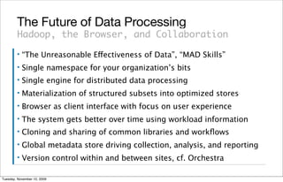 The Future of Data Processing
        Hadoop, the Browser, and Collaboration
        ▪   “The Unreasonable Effectiveness of Data”, “MAD Skills”
        ▪   Single namespace for your organization’s bits
        ▪   Single engine for distributed data processing
        ▪   Materialization of structured subsets into optimized stores
        ▪   Browser as client interface with focus on user experience
        ▪   The system gets better over time using workload information
        ▪   Cloning and sharing of common libraries and workﬂows
        ▪   Global metadata store driving collection, analysis, and reporting
        ▪   Version control within and between sites, cf. Orchestra

Tuesday, November 10, 2009
 