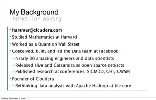 My Background
        Thanks for Asking
        ▪   hammer@cloudera.com
        ▪   Studied Mathematics at Harvard
        ▪   Worked as a Quant on Wall Street
        ▪   Conceived, built, and led the Data team at Facebook
            ▪   Nearly 30 amazing engineers and data scientists
            ▪   Released Hive and Cassandra as open source projects
            ▪   Published research at conferences: SIGMOD, CHI, ICWSM
        ▪   Founder of Cloudera
            ▪   Rethinking data analysis with Apache Hadoop at the core

Tuesday, November 10, 2009
 