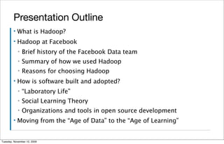 Presentation Outline
        ▪   What is Hadoop?
        ▪   Hadoop at Facebook
            ▪   Brief history of the Facebook Data team
            ▪   Summary of how we used Hadoop
            ▪   Reasons for choosing Hadoop
        ▪   How is software built and adopted?
            ▪   “Laboratory Life”
            ▪   Social Learning Theory
            ▪   Organizations and tools in open source development
        ▪   Moving from the “Age of Data” to the “Age of Learning”


Tuesday, November 10, 2009
 