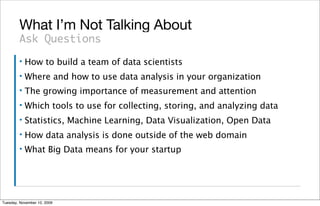 What I’m Not Talking About
        Ask Questions
        ▪   How to build a team of data scientists
        ▪   Where and how to use data analysis in your organization
        ▪   The growing importance of measurement and attention
        ▪   Which tools to use for collecting, storing, and analyzing data
        ▪   Statistics, Machine Learning, Data Visualization, Open Data
        ▪   How data analysis is done outside of the web domain
        ▪   What Big Data means for your startup




Tuesday, November 10, 2009
 