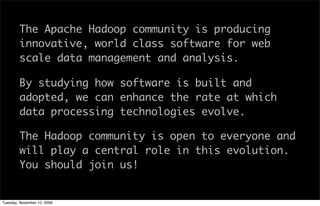 The Apache Hadoop community is producing
        innovative, world class software for web
        scale data management and analysis.

        By studying how software is built and
        adopted, we can enhance the rate at which
        data processing technologies evolve.

        The Hadoop community is open to everyone and
        will play a central role in this evolution.
        You should join us!


Tuesday, November 10, 2009
 