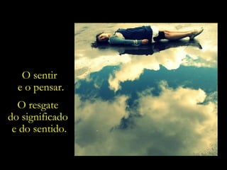 O sentir  e o pensar. O resgate  do significado  e do sentido. 