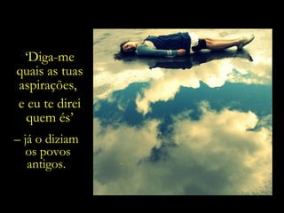 ‘ Diga-me quais as tuas aspirações,  e eu te direi quem és’ –  já o diziam  os povos antigos.  