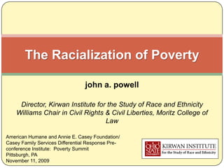 The Racialization of Poverty

                                 john a. powell

     Director, Kirwan Institute for the Study of Race and Ethnicity
    Williams Chair in Civil Rights & Civil Liberties, Moritz College of
                                   Law

American Humane and Annie E. Casey Foundation/
Casey Family Services Differential Response Pre-
conference Institute: Poverty Summit
Pittsburgh, PA
November 11, 2009
 