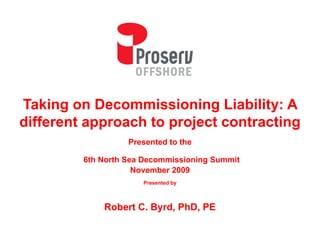 Taking on Decommissioning Liability: A
different approach to project contracting
                   Presented to the
                   P       d     h

         6th North Sea Decommissioning Summit
                     November 2009
                      Presented by



             Robert C. Byrd, PhD, PE
 