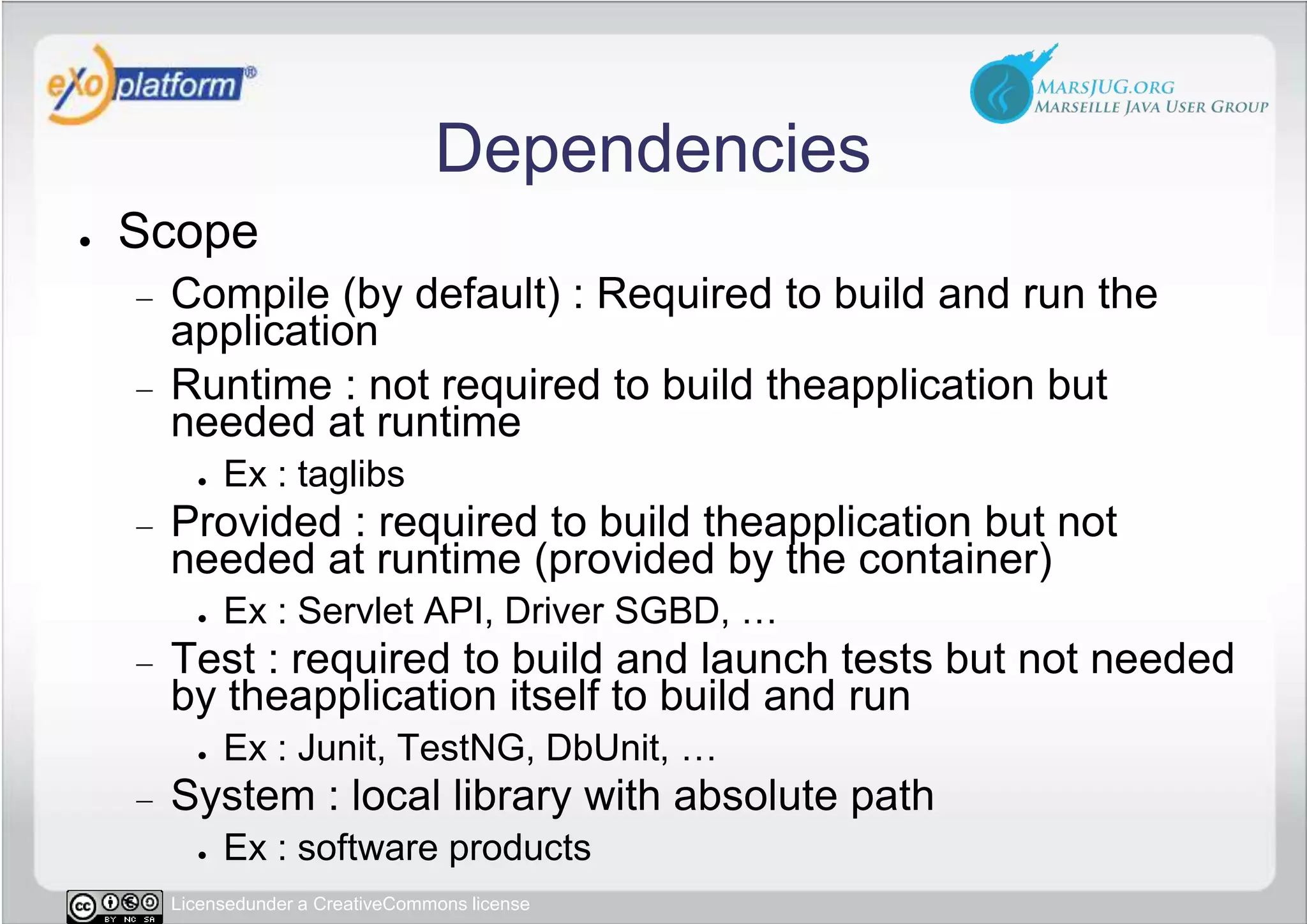 DependenciesScopeCompile (by default) : Required to build and run the applicationRuntime : not required to build theapplication but needed at runtimeEx : taglibsProvided : required to build theapplication but not needed at runtime (provided by the container)Ex : Servlet API, Driver SGBD, …Test : required to build and launch tests but not needed by theapplication itself to build and runEx : Junit, TestNG, DbUnit, …System : local library with absolute pathEx : software products