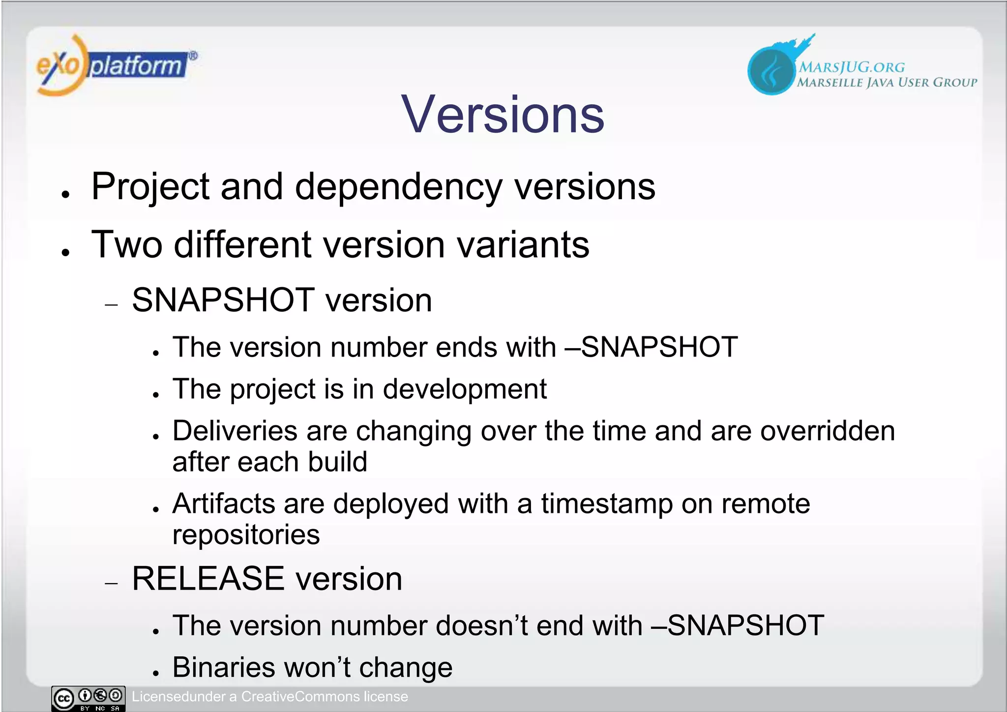 VersionsProject and dependency versionsTwo different version variantsSNAPSHOT versionThe version number ends with –SNAPSHOTThe project is in development Deliveries are changing over the time and are overridden   after each buildArtifacts are deployed with a timestamp on remote repositoriesRELEASE versionThe version number doesn’t end with –SNAPSHOTBinaries won’t change