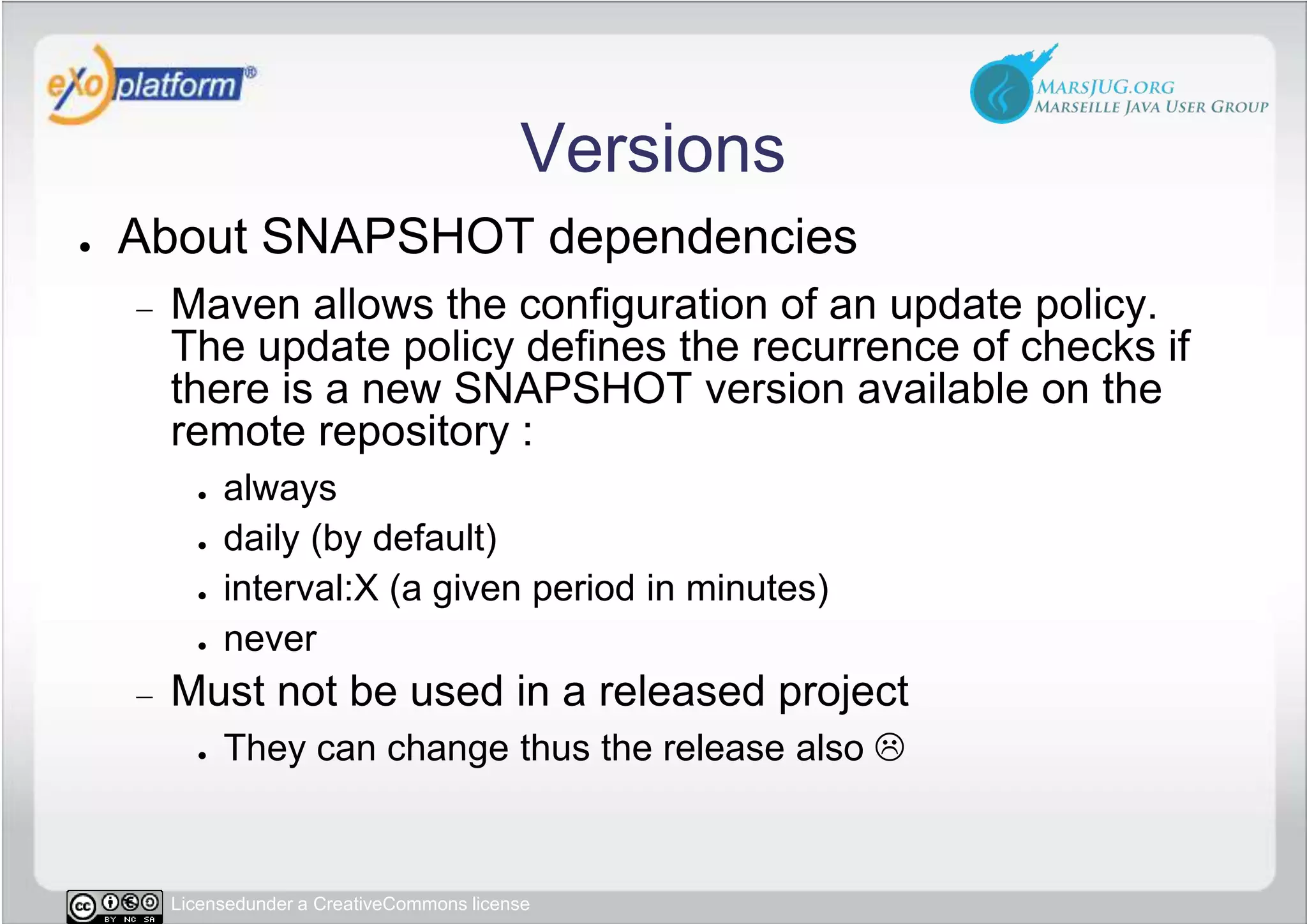 VersionsAbout SNAPSHOT dependenciesMaven allows the configuration of an update policy. The update policy defines the recurrence of checks if there is a new SNAPSHOT version available on the remote repository :alwaysdaily (by default)interval:X (a given period in minutes)neverMust not be used in a released projectThey can change thus the release also 