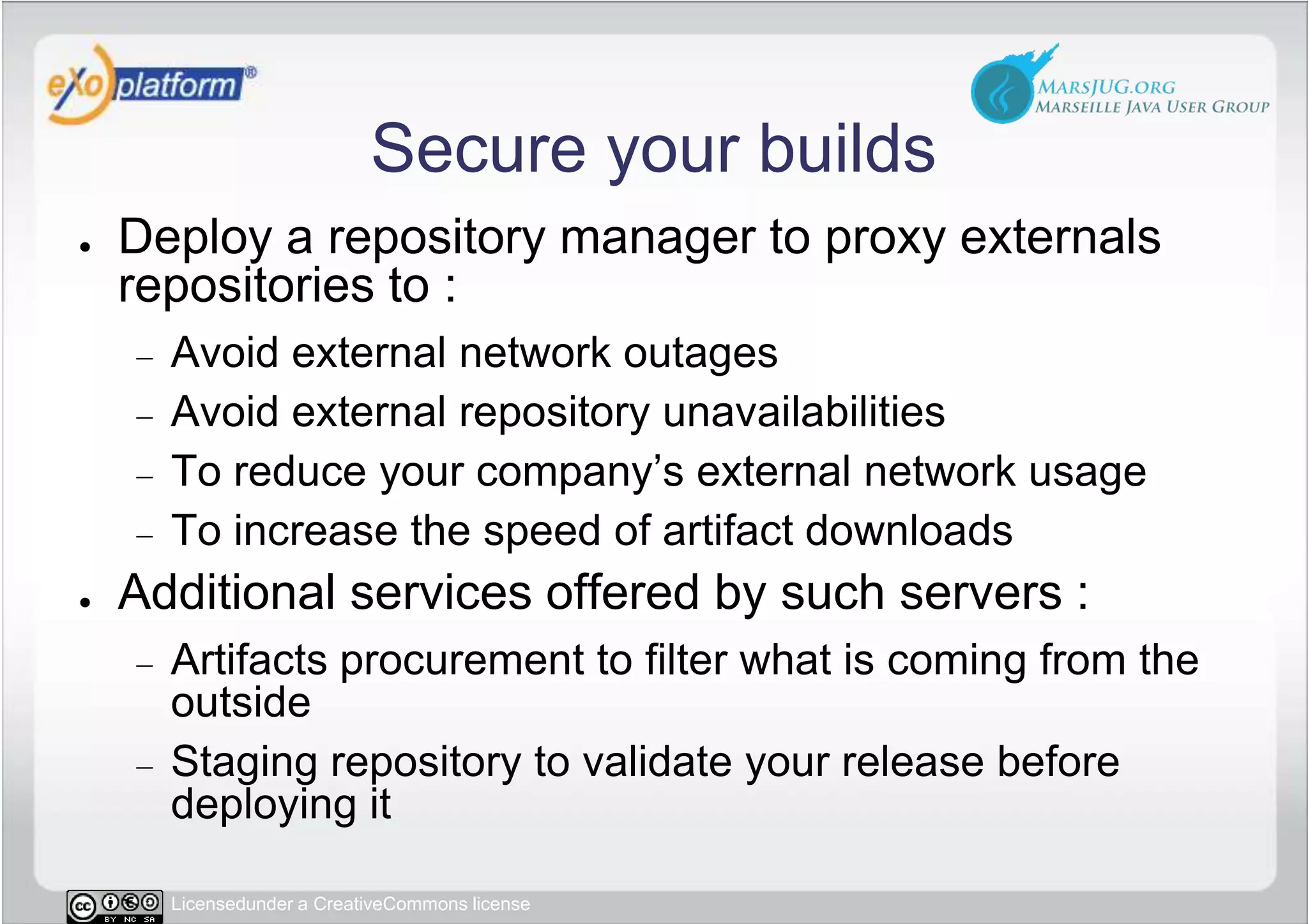 Secure your buildsDeploy a repository manager to proxy externals repositories to :Avoid external network outagesAvoid external repository unavailabilitiesTo reduce your company’s external network usageTo increase the speed of artifact downloadsAdditional services offered by such servers :Artifacts procurement to filter what is coming from the outsideStaging repository to validate your release before deploying it