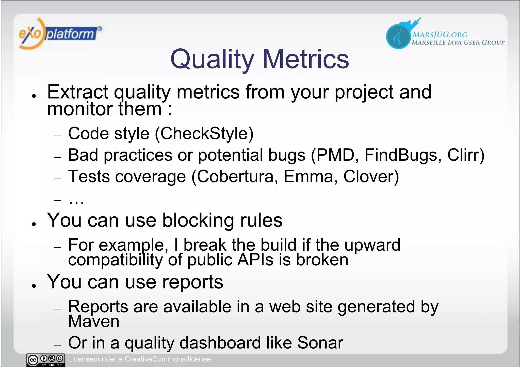 Quality MetricsExtract quality metrics from your project and monitor them :Code style (CheckStyle)Bad practices or potential bugs (PMD, FindBugs, Clirr)Tests coverage (Cobertura, Emma, Clover)…You can use blocking rulesFor example, I break the build if the upward compatibility of public APIs is brokenYou can use reportsReports are available in a web site generated by MavenOr in a quality dashboard like Sonar