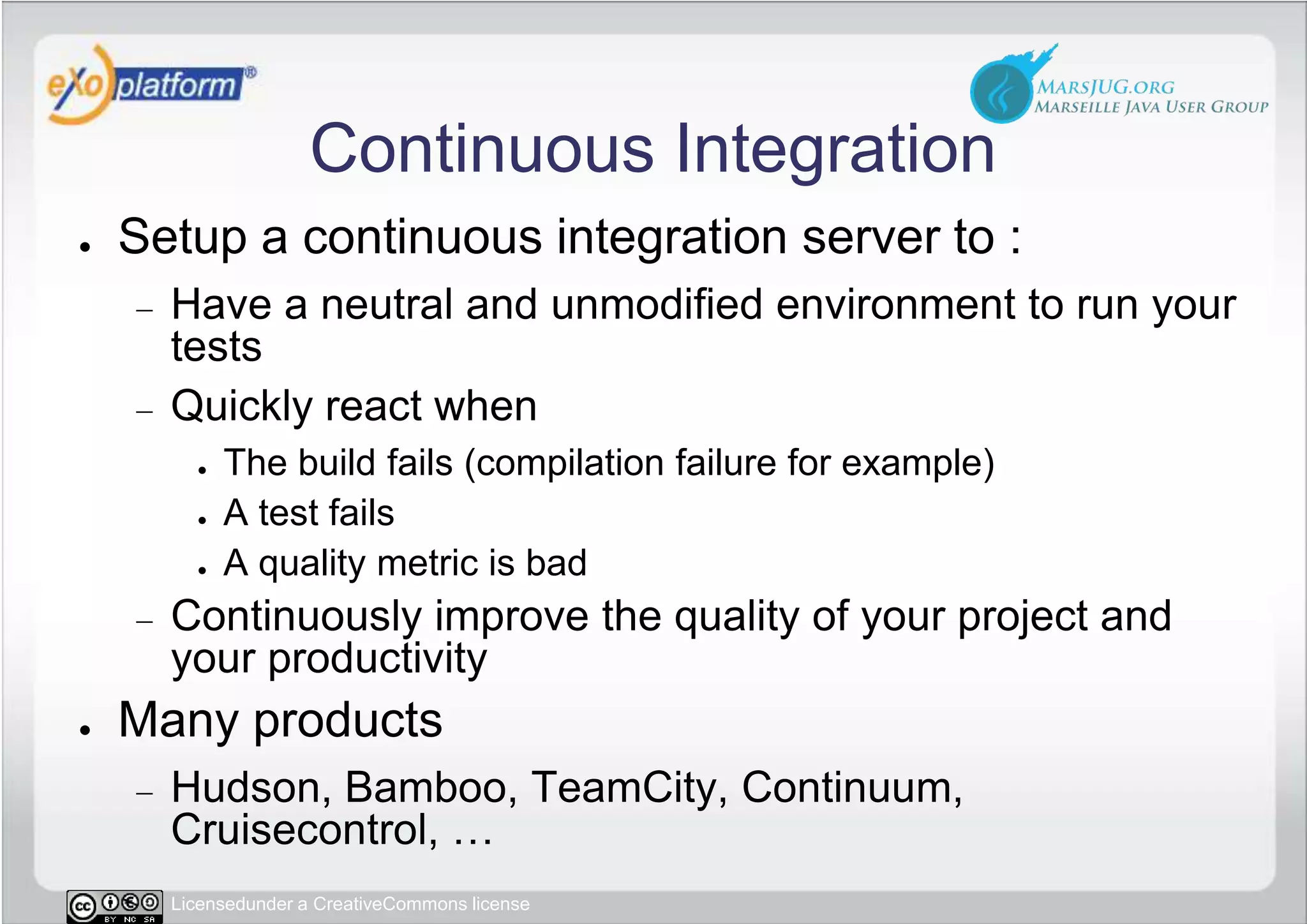 Continuous IntegrationSetup a continuous integration server to :Have a neutral and unmodified environment to run your testsQuickly react when The build fails (compilation failure for example)A test failsA quality metric is badContinuously improve the quality of your project and your productivityMany productsHudson, Bamboo, TeamCity, Continuum, Cruisecontrol, …